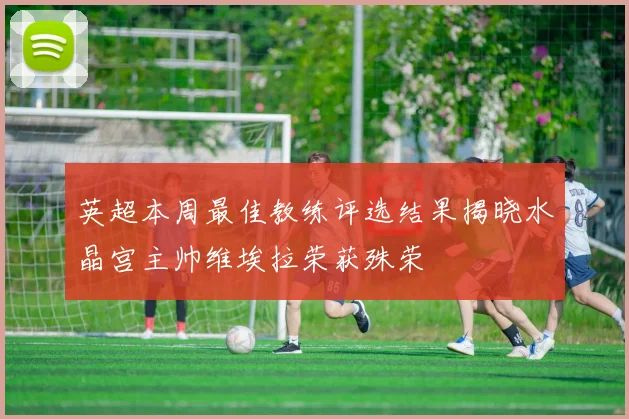英超本周最佳教练评选结果揭晓水晶宫主帅维埃拉荣获殊荣